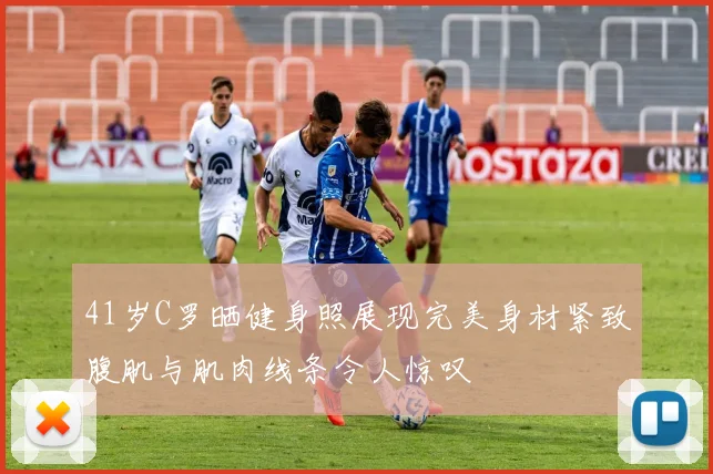 41岁C罗晒健身照展现完美身材紧致腹肌与肌肉线条令人惊叹