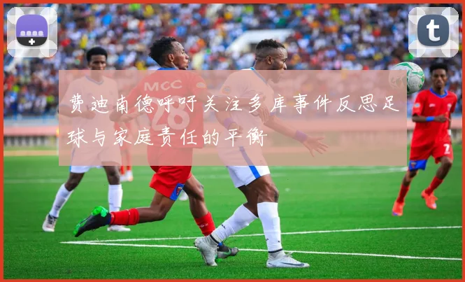 费迪南德呼吁关注多库事件反思足球与家庭责任的平衡