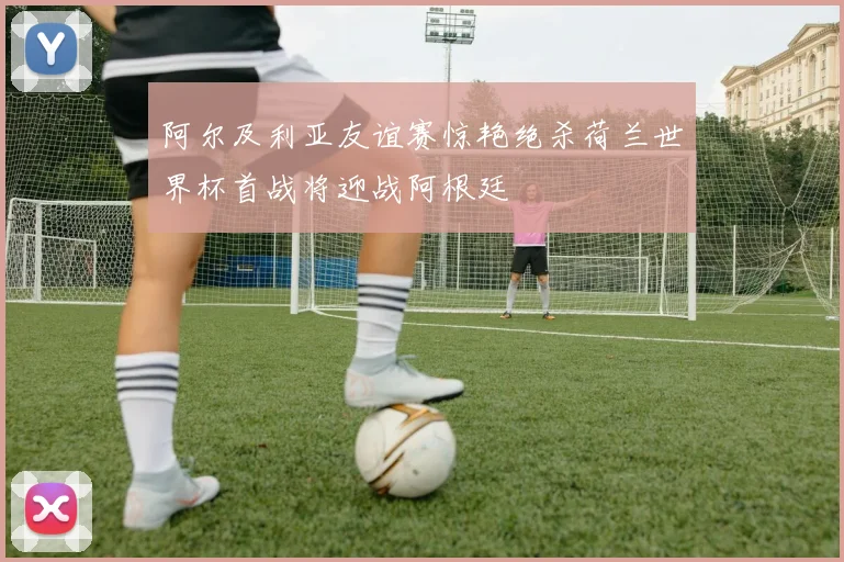 阿尔及利亚友谊赛惊艳绝杀荷兰世界杯首战将迎战阿根廷
