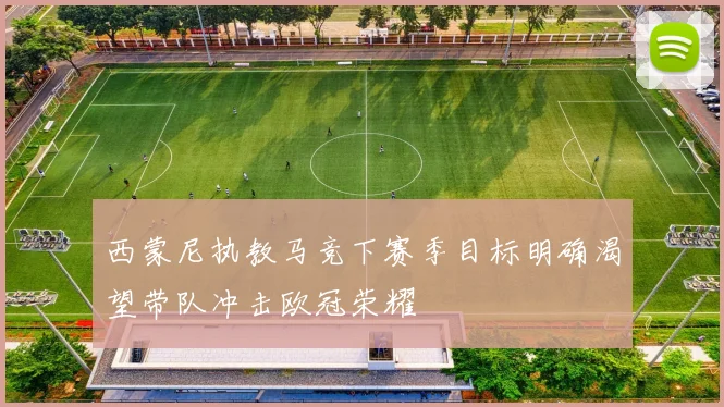 西蒙尼执教马竞下赛季目标明确渴望带队冲击欧冠荣耀