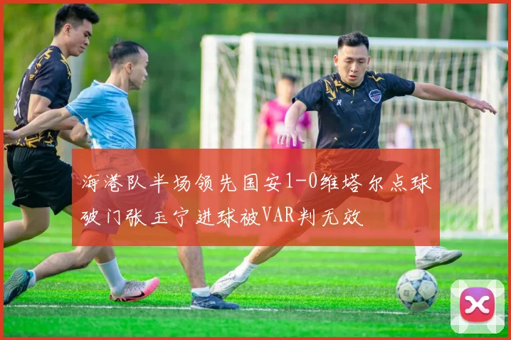 海港队半场领先国安1-0维塔尔点球破门张玉宁进球被VAR判无效
