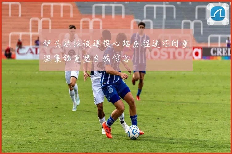 伊戈达拉谈退役心路历程迷茫时重温集锦重塑自我信念