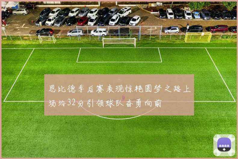 恩比德季后赛表现惊艳圆梦之路上场均32分引领球队奋勇向前