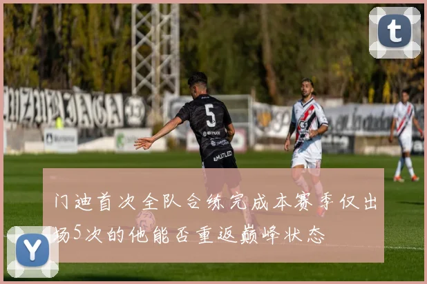 门迪首次全队合练完成本赛季仅出场5次的他能否重返巅峰状态