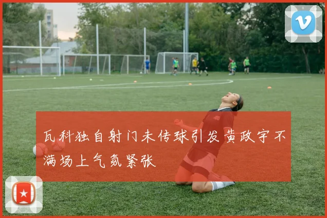 瓦科独自射门未传球引发黄政宇不满场上气氛紧张