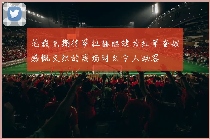 范戴克期待萨拉赫继续为红军奋战感慨交织的离场时刻令人动容