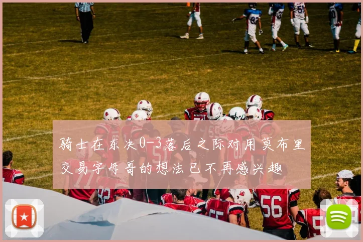 骑士在东决0-3落后之际对用莫布里交易字母哥的想法已不再感兴趣