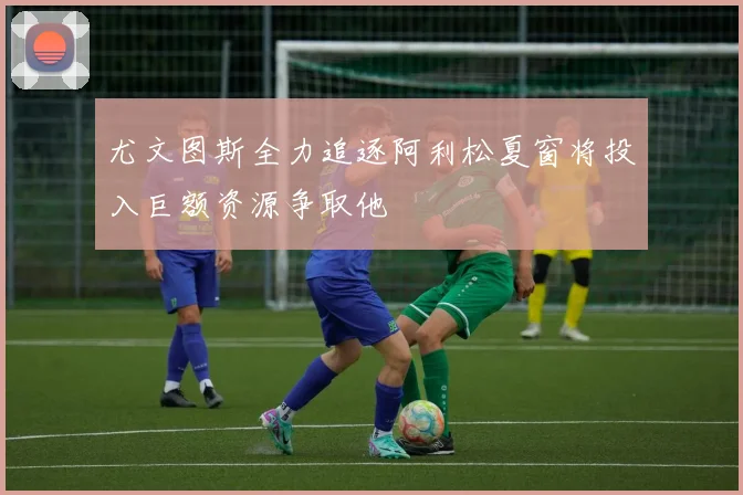 尤文图斯全力追逐阿利松夏窗将投入巨额资源争取他