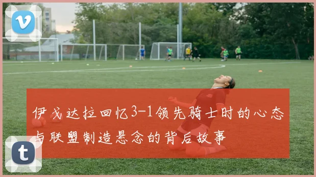 伊戈达拉回忆3-1领先骑士时的心态与联盟制造悬念的背后故事