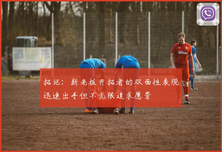 拓记：新老板开拓者的双面性表现迅速出手但不无限追求愿景