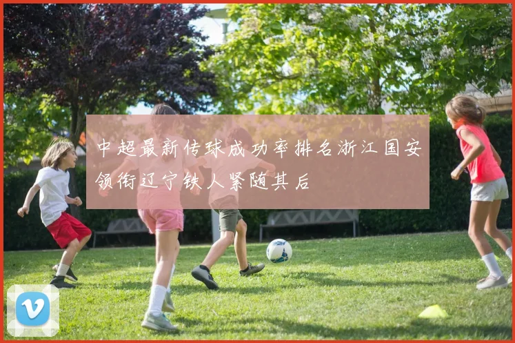 中超最新传球成功率排名浙江国安领衔辽宁铁人紧随其后